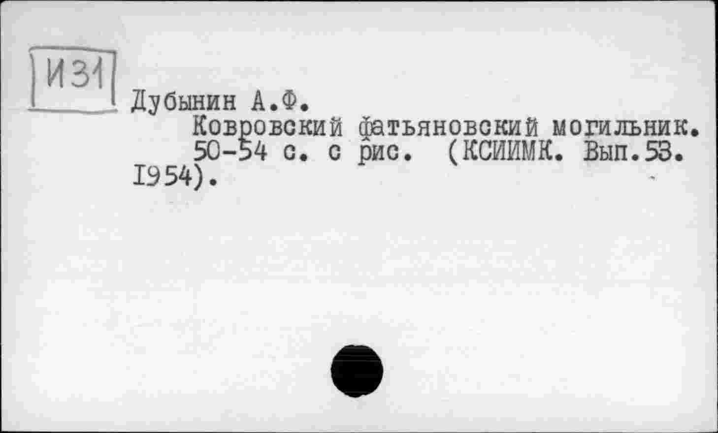 ﻿Дубинин А.Ф.
Ковровский фатьяновский могильник.
50-54 с. с рис. (КСЙИМК. Вып.53.
1954).